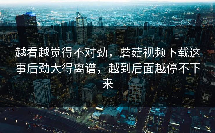 越看越觉得不对劲，蘑菇视频下载这事后劲大得离谱，越到后面越停不下来