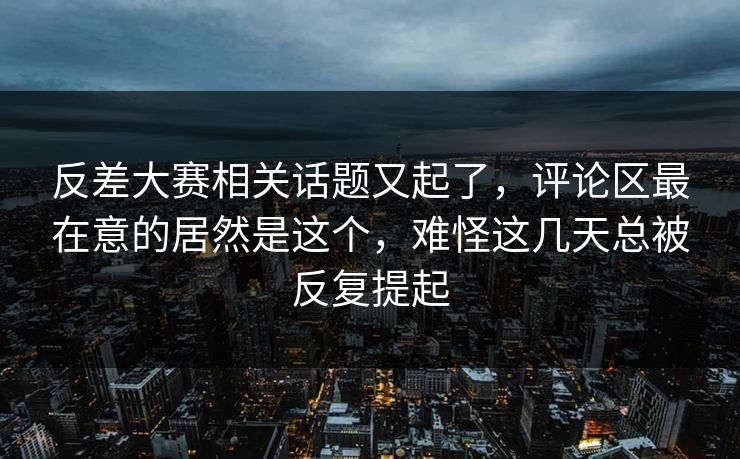 反差大赛相关话题又起了，评论区最在意的居然是这个，难怪这几天总被反复提起