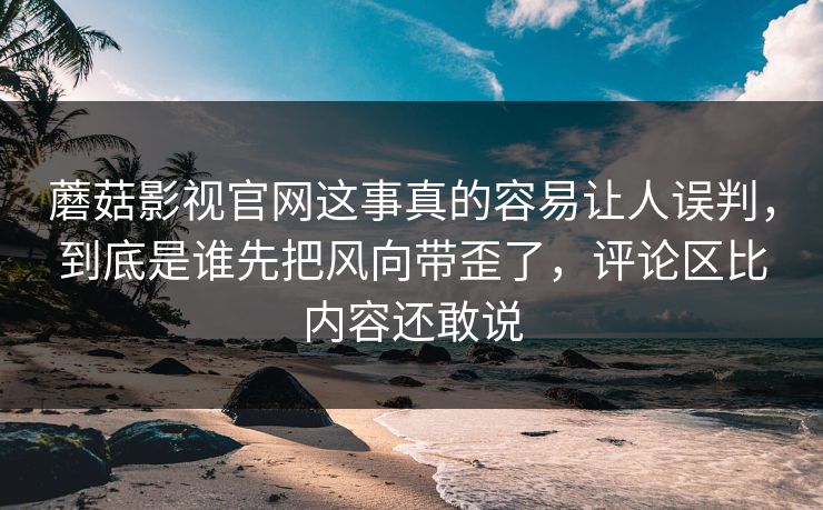 蘑菇影视官网这事真的容易让人误判，到底是谁先把风向带歪了，评论区比内容还敢说