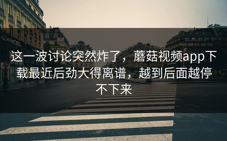 这一波讨论突然炸了，蘑菇视频app下载最近后劲大得离谱，越到后面越停不下来