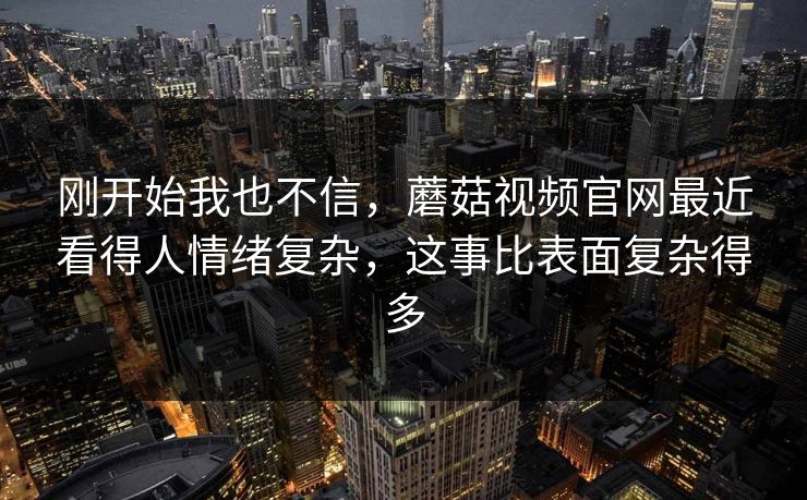 刚开始我也不信，蘑菇视频官网最近看得人情绪复杂，这事比表面复杂得多