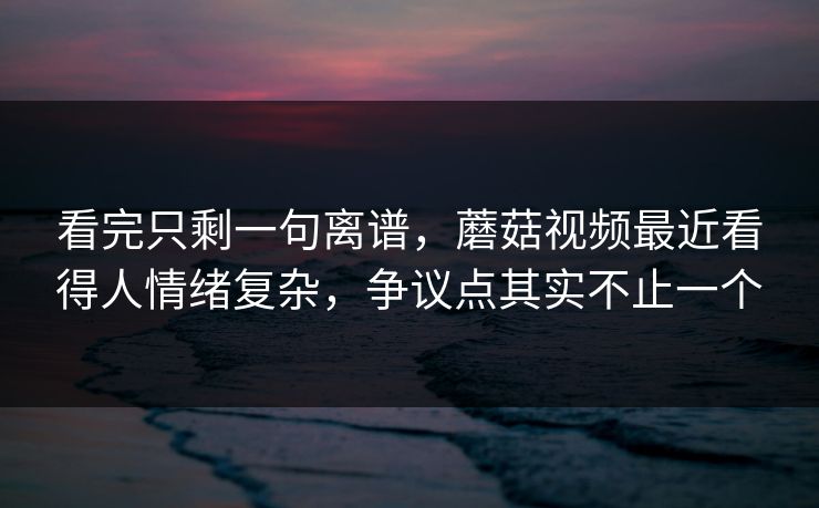 看完只剩一句离谱，蘑菇视频最近看得人情绪复杂，争议点其实不止一个