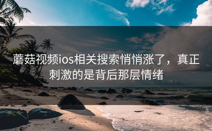 蘑菇视频ios相关搜索悄悄涨了，真正刺激的是背后那层情绪