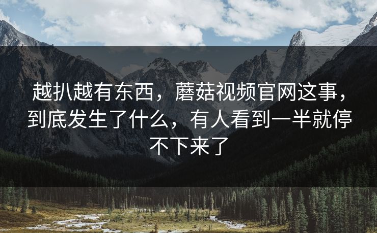 越扒越有东西，蘑菇视频官网这事，到底发生了什么，有人看到一半就停不下来了