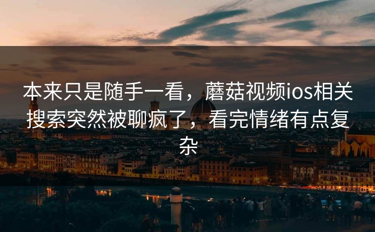 本来只是随手一看,蘑菇视频ios相关搜索突然被聊疯了,看完情绪有点复杂 本来只是随手一看,蘑菇视频ios相关搜索突然被聊疯了,看完情绪有点复杂
