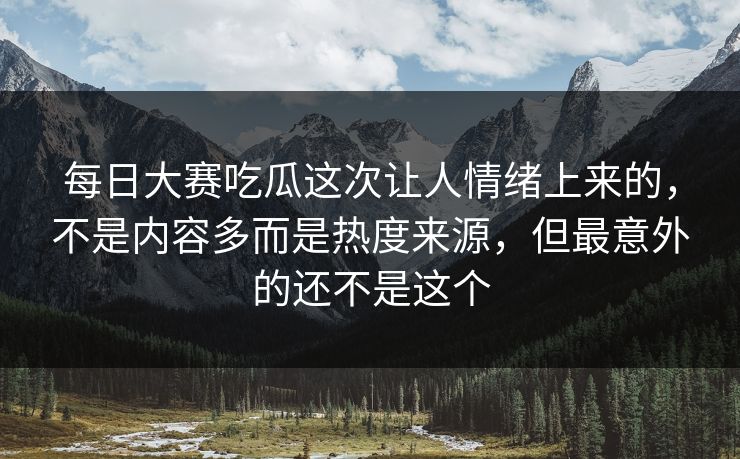 每日大赛吃瓜这次让人情绪上来的，不是内容多而是热度来源，但最意外的还不是这个