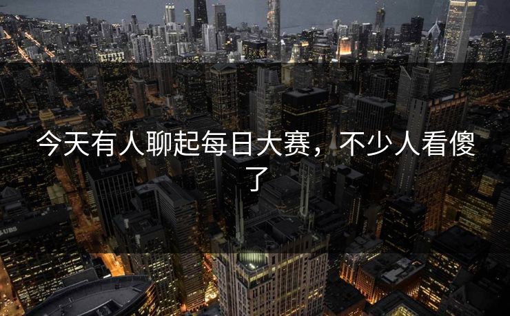 今天有人聊起每日大赛，不少人看傻了