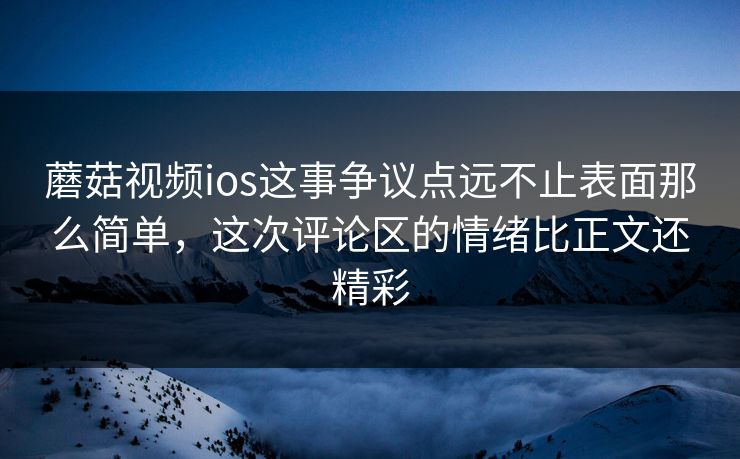 蘑菇视频ios这事争议点远不止表面那么简单，这次评论区的情绪比正文还精彩