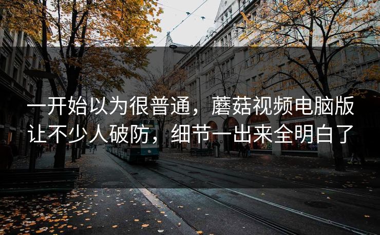一开始以为很普通，蘑菇视频电脑版让不少人破防，细节一出来全明白了