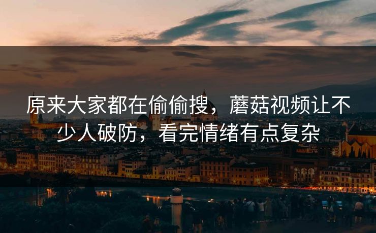 原来大家都在偷偷搜,蘑菇视频让不少人破防,看完情绪有点复杂 原来大家都在偷偷搜,蘑菇视频让不少人破防,看完情绪有点复杂
