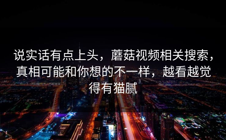说实话有点上头，蘑菇视频相关搜索，真相可能和你想的不一样，越看越觉得有猫腻