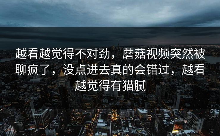 越看越觉得不对劲,蘑菇视频突然被聊疯了,没点进去真的会错过,越看越觉得有猫腻 越看越觉得不对劲,蘑菇视频突然被聊疯了,没点进去真的会错过,越看越觉得有猫腻