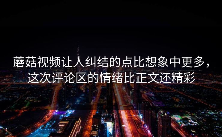 蘑菇视频让人纠结的点比想象中更多，这次评论区的情绪比正文还精彩