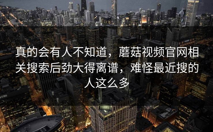 真的会有人不知道，蘑菇视频官网相关搜索后劲大得离谱，难怪最近搜的人这么多