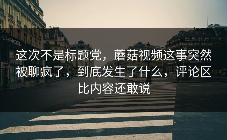 这次不是标题党，蘑菇视频这事突然被聊疯了，到底发生了什么，评论区比内容还敢说