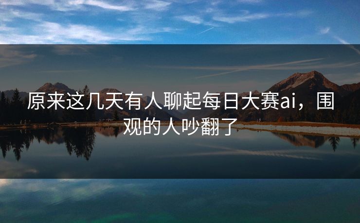 原来这几天有人聊起每日大赛ai，围观的人吵翻了