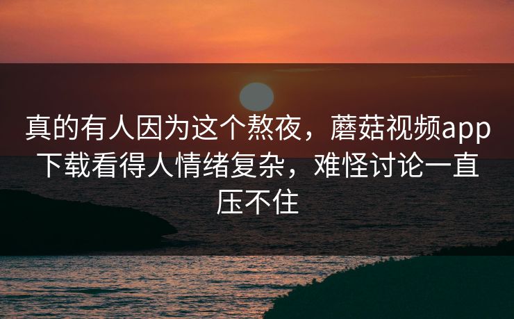 真的有人因为这个熬夜，蘑菇视频app下载看得人情绪复杂，难怪讨论一直压不住