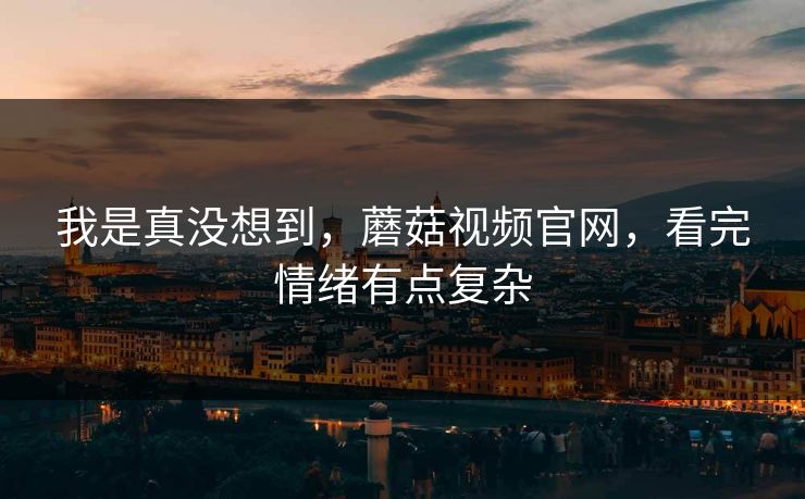 我是真没想到，蘑菇视频官网，看完情绪有点复杂