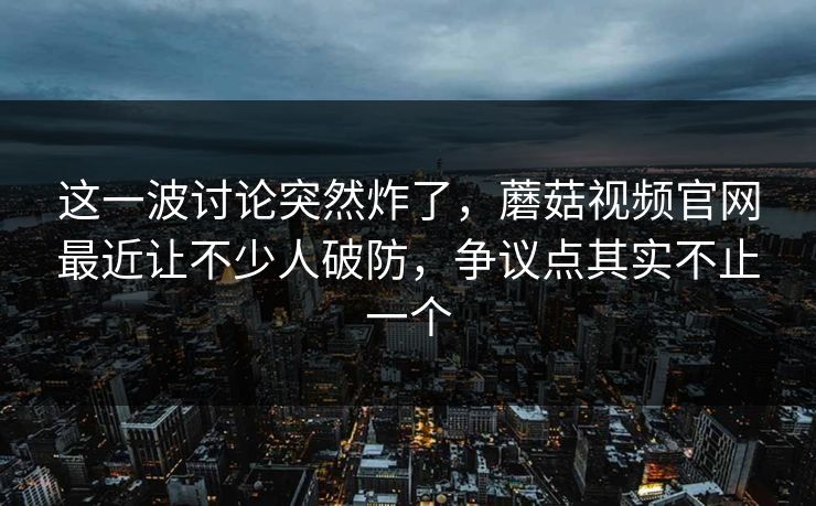 这一波讨论突然炸了，蘑菇视频官网最近让不少人破防，争议点其实不止一个