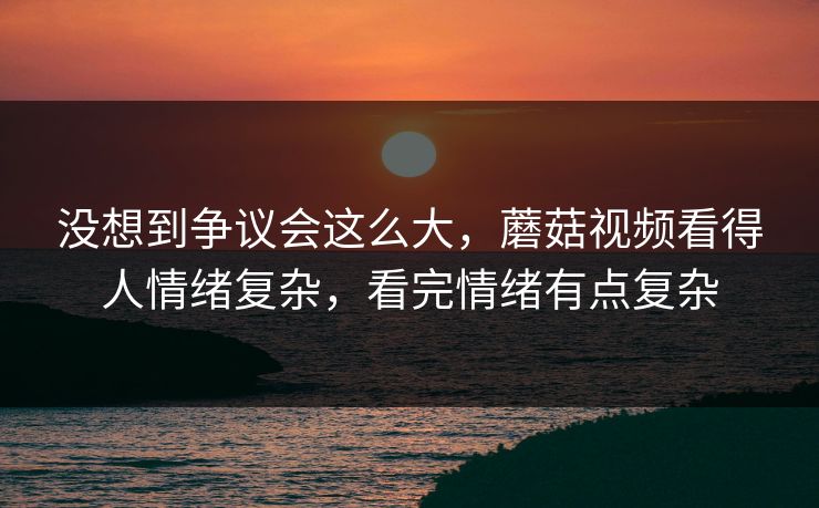 没想到争议会这么大，蘑菇视频看得人情绪复杂，看完情绪有点复杂