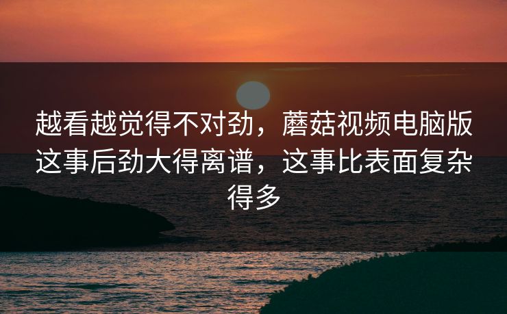 越看越觉得不对劲，蘑菇视频电脑版这事后劲大得离谱，这事比表面复杂得多